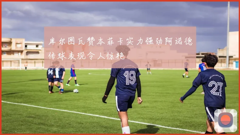 库尔图瓦赞本菲卡实力强劲阿诺德传球表现令人惊艳