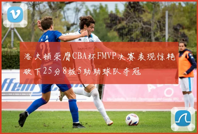 洛夫顿荣膺CBA杯FMVP决赛表现惊艳砍下25分8板5助助球队夺冠