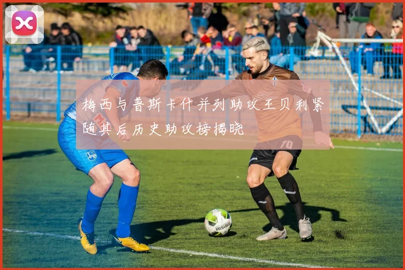 梅西与普斯卡什并列助攻王贝利紧随其后历史助攻榜揭晓