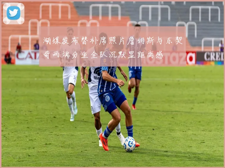 湖媒发布替补席照片詹姆斯与东契奇两端分坐全队沉默显距离感