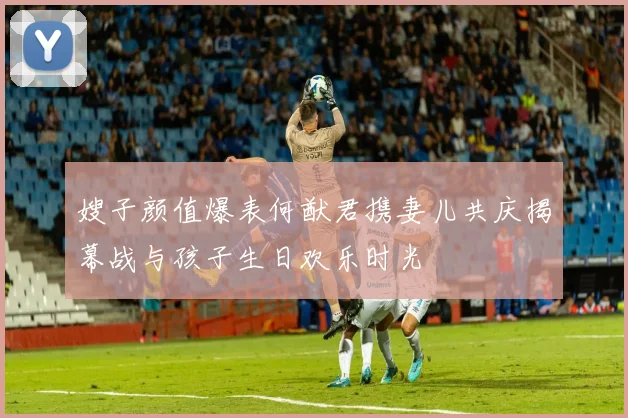 嫂子颜值爆表何猷君携妻儿共庆揭幕战与孩子生日欢乐时光