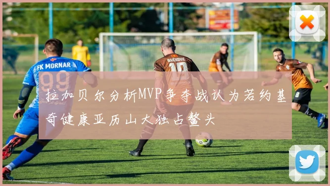 拉加贝尔分析MVP争夺战认为若约基奇健康亚历山大独占鳌头