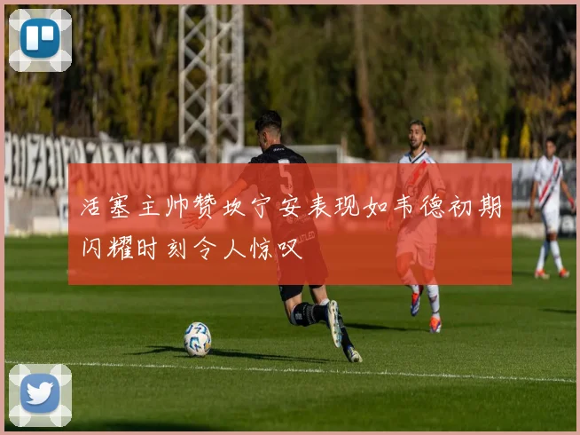 活塞主帅赞坎宁安表现如韦德初期闪耀时刻令人惊叹
