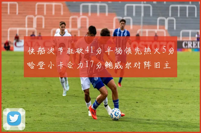 快船次节狂砍41分半场领先热火5分哈登小卡合力17分鲍威尔对阵旧主贡献13分