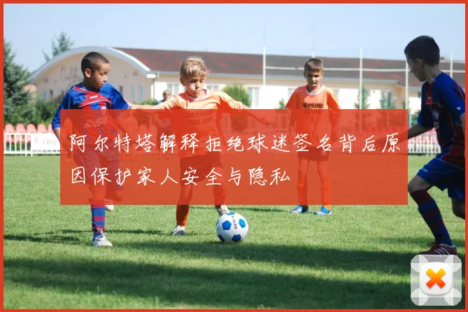 阿尔特塔解释拒绝球迷签名背后原因保护家人安全与隐私