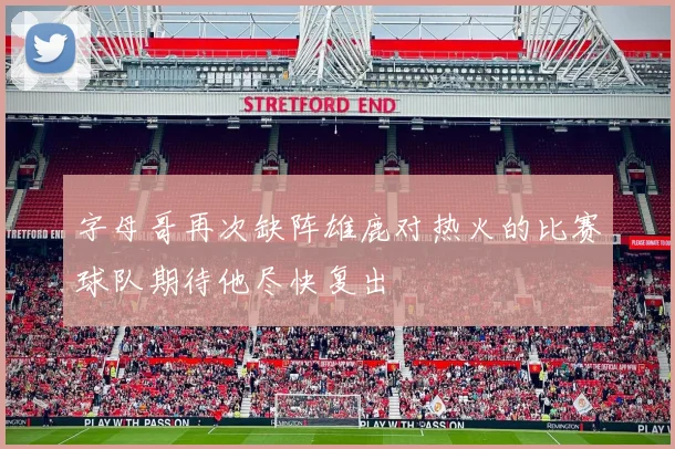 字母哥再次缺阵雄鹿对热火的比赛球队期待他尽快复出