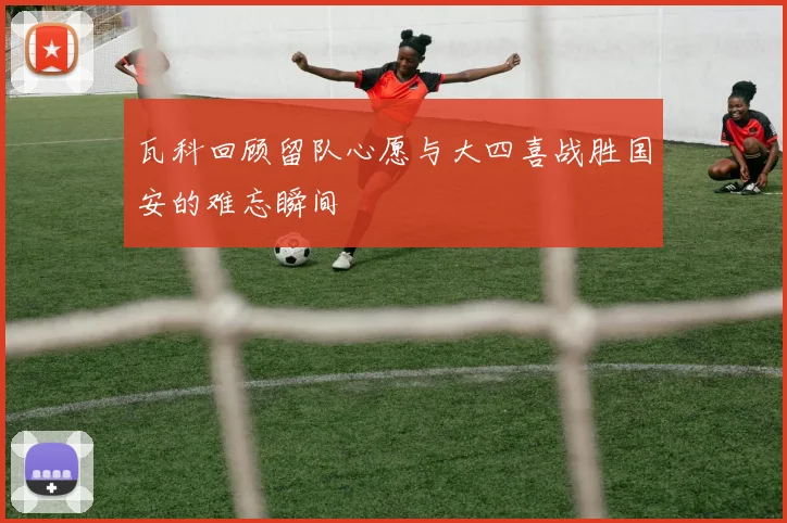 瓦科回顾留队心愿与大四喜战胜国安的难忘瞬间