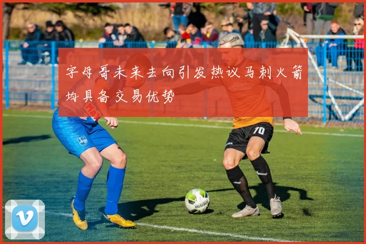字母哥未来去向引发热议马刺火箭均具备交易优势