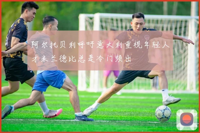 阿尔托贝利呼吁意大利重视年轻人才米兰德比总是冷门频出