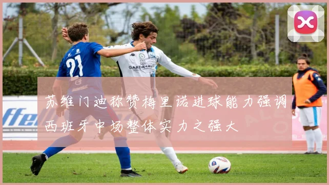 苏维门迪称赞梅里诺进球能力强调西班牙中场整体实力之强大