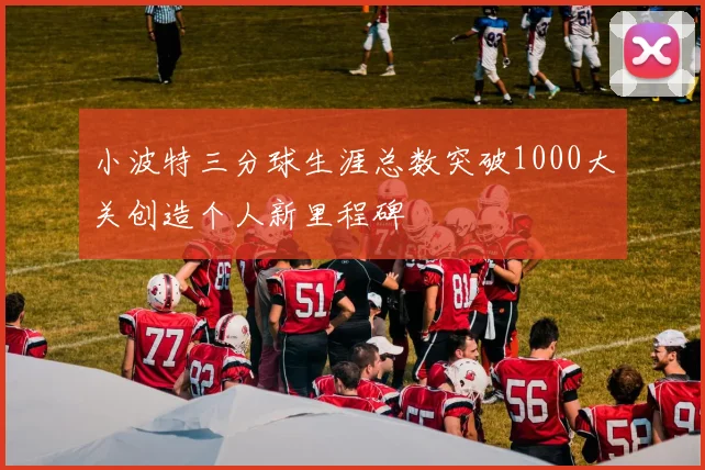 小波特三分球生涯总数突破1000大关创造个人新里程碑