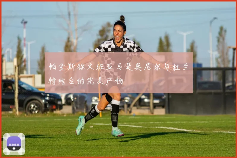 帕金斯称文班亚马是奥尼尔与杜兰特结合的完美产物