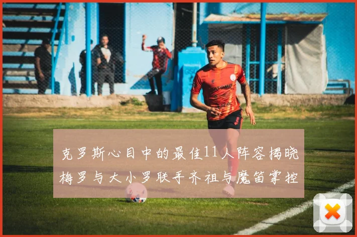克罗斯心目中的最佳11人阵容揭晓梅罗与大小罗联手齐祖与魔笛掌控中场