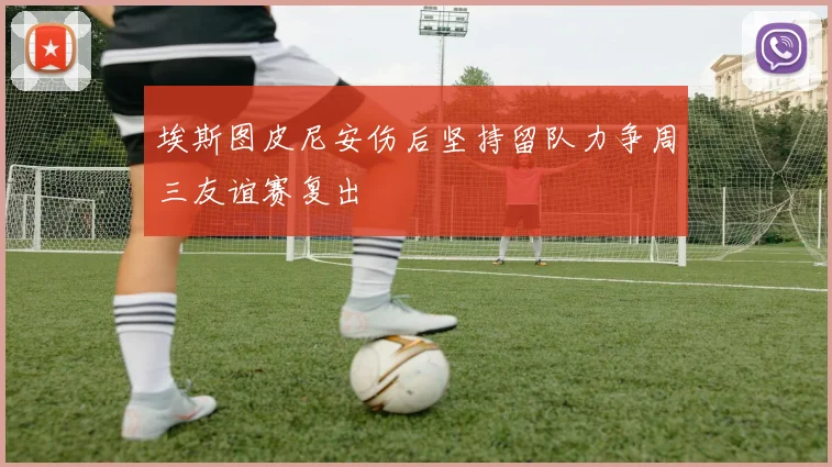 埃斯图皮尼安伤后坚持留队力争周三友谊赛复出
