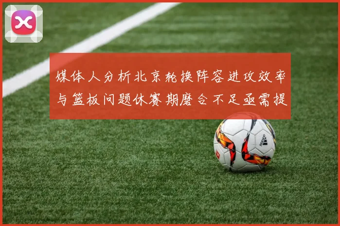 媒体人分析北京轮换阵容进攻效率与篮板问题休赛期磨合不足亟需提升