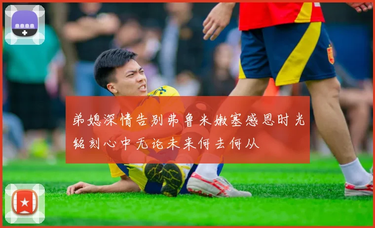 弟媳深情告别弗鲁米嫩塞感恩时光铭刻心中无论未来何去何从