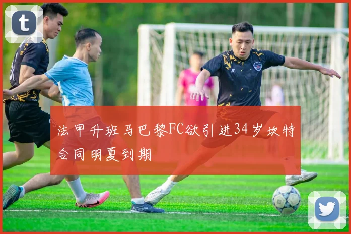 法甲升班马巴黎FC欲引进34岁坎特合同明夏到期