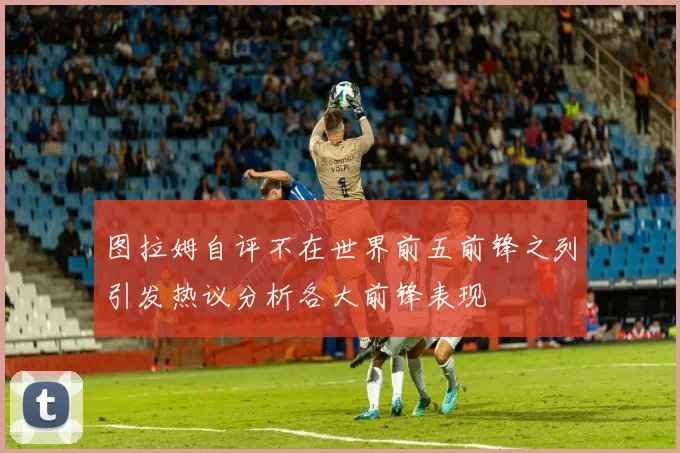 图拉姆自评不在世界前五前锋之列引发热议分析各大前锋表现