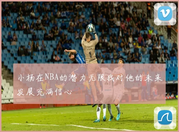 小杨在NBA的潜力无限我对他的未来发展充满信心