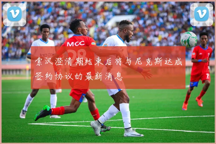 索汉澄清期结束后将与尼克斯达成签约协议的最新消息