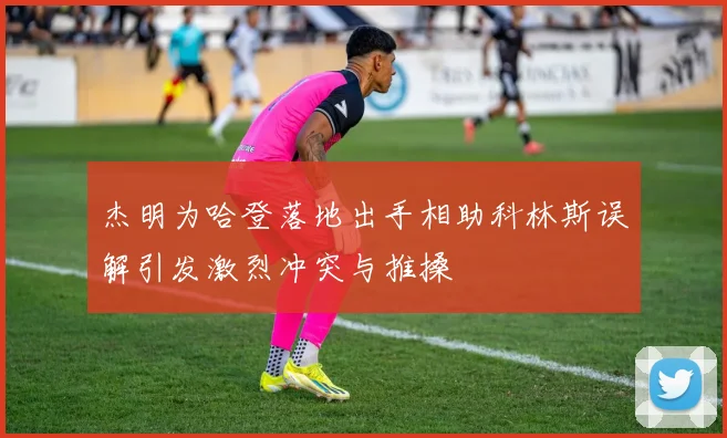 杰明为哈登落地出手相助科林斯误解引发激烈冲突与推搡
