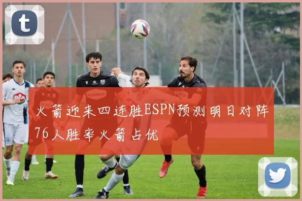 火箭迎来四连胜ESPN预测明日对阵76人胜率火箭占优