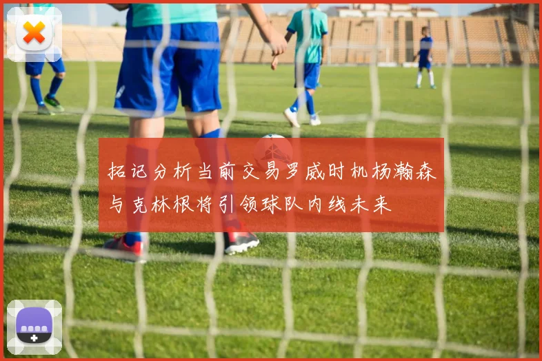 拓记分析当前交易罗威时机杨瀚森与克林根将引领球队内线未来
