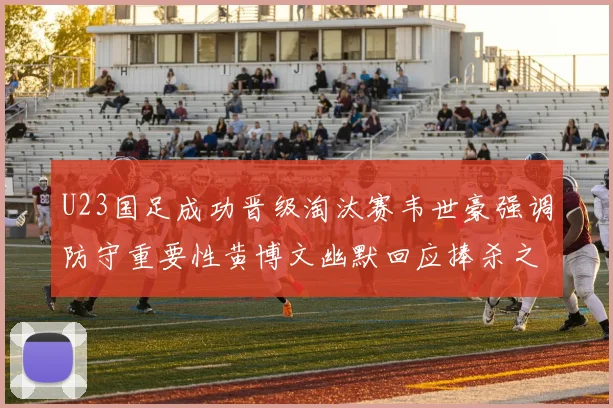 U23国足成功晋级淘汰赛韦世豪强调防守重要性黄博文幽默回应捧杀之说
