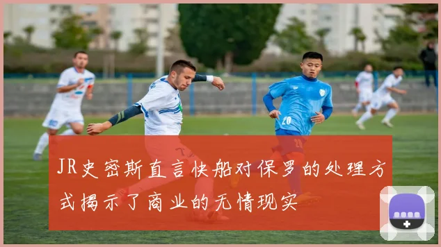 JR史密斯直言快船对保罗的处理方式揭示了商业的无情现实