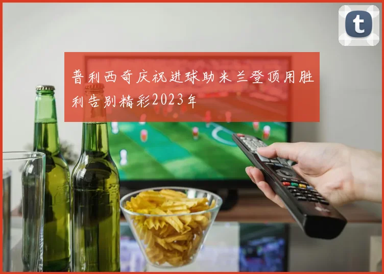 普利西奇庆祝进球助米兰登顶用胜利告别精彩2023年