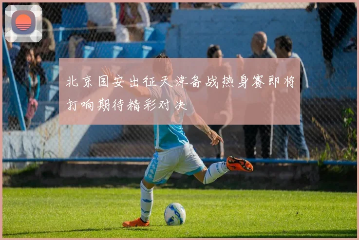 北京国安出征天津备战热身赛即将打响期待精彩对决