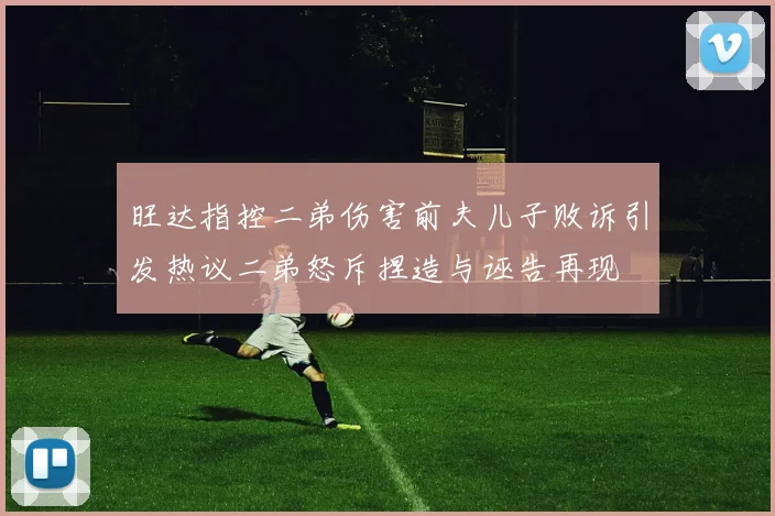 旺达指控二弟伤害前夫儿子败诉引发热议二弟怒斥捏造与诬告再现