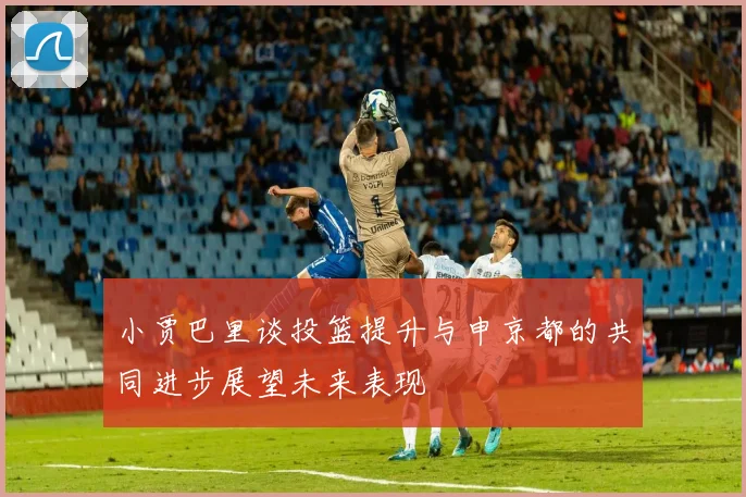 小贾巴里谈投篮提升与申京都的共同进步展望未来表现