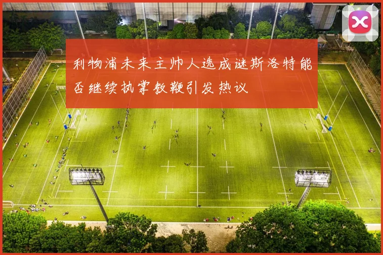 利物浦未来主帅人选成谜斯洛特能否继续执掌教鞭引发热议