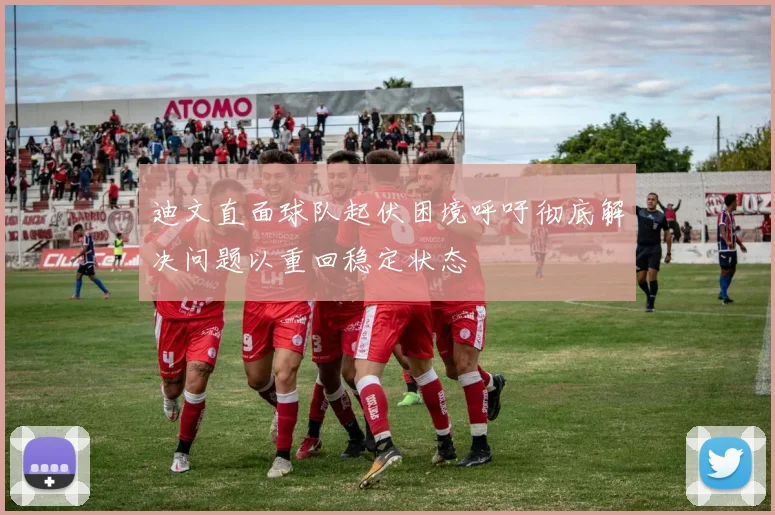 迪文直面球队起伏困境呼吁彻底解决问题以重回稳定状态
